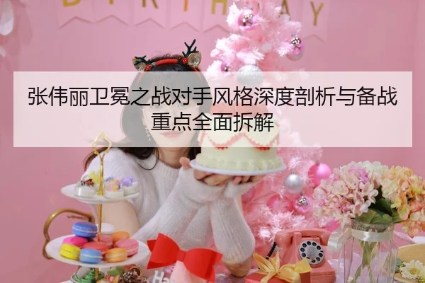 张伟丽卫冕之战对手风格深度剖析与备战重点全面拆解