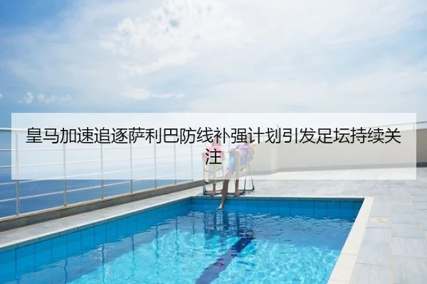 皇马加速追逐萨利巴防线补强计划引发足坛持续关注