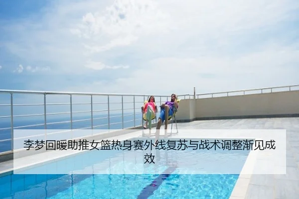 李梦回暖助推女篮热身赛外线复苏与战术调整渐见成效