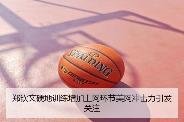 郑钦文硬地训练增加上网环节美网冲击力引发关注