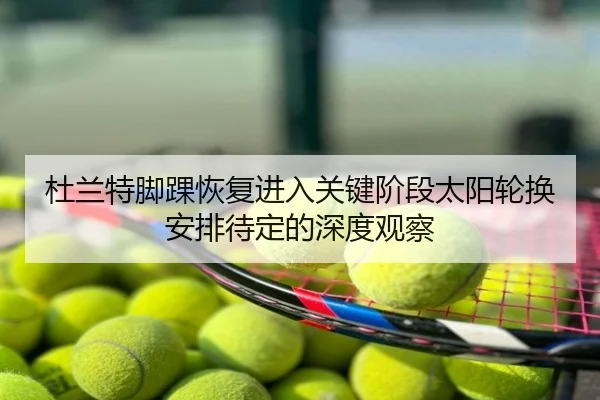 杜兰特脚踝恢复进入关键阶段太阳轮换安排待定的深度观察