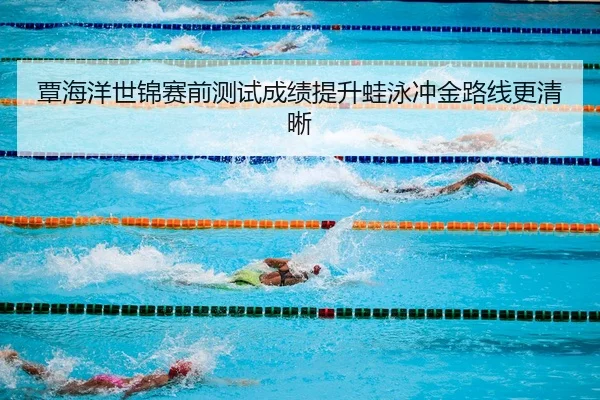覃海洋世锦赛前测试成绩提升蛙泳冲金路线更清晰