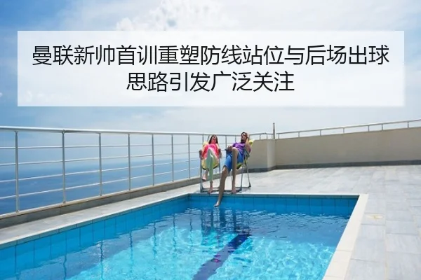 曼联新帅首训重塑防线站位与后场出球思路引发广泛关注
