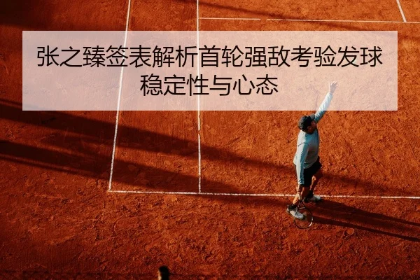 张之臻签表解析首轮强敌考验发球稳定性与心态