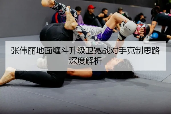 张伟丽地面缠斗升级卫冕战对手克制思路深度解析