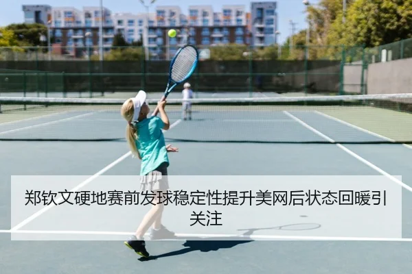 郑钦文硬地赛前发球稳定性提升美网后状态回暖引关注