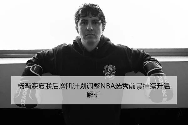 杨瀚森夏联后增肌计划调整NBA选秀前景持续升温解析