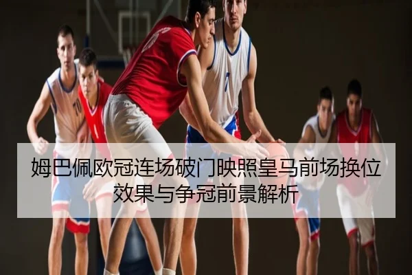姆巴佩欧冠连场破门映照皇马前场换位效果与争冠前景解析